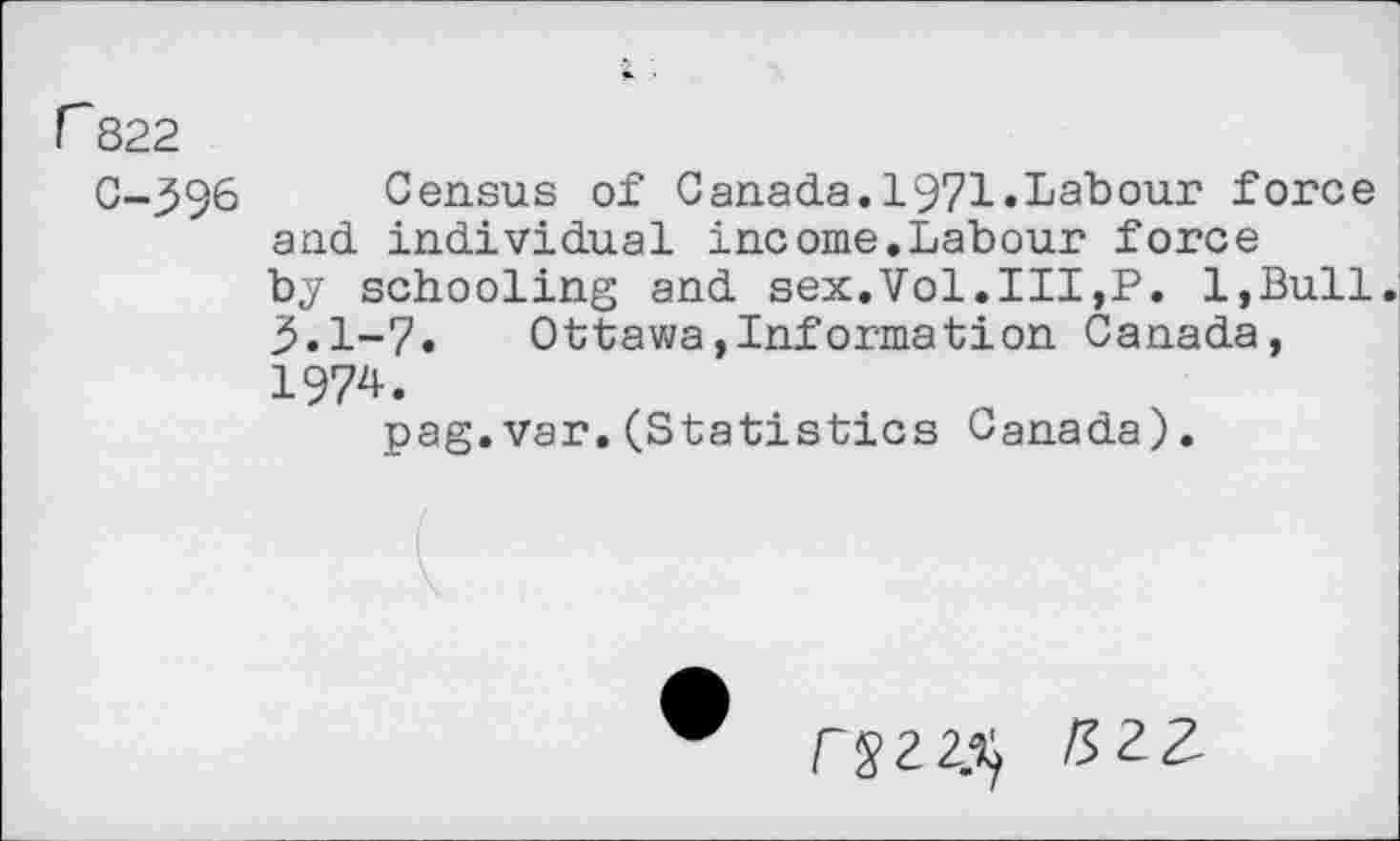 ﻿r 822
C-396 Census of Canada.1971.Labour force and individual income.Labour force by schooling and sex.Vol.Ill,P. l,Bull. 3.1-7.	Ottawa,Information Canada,
1974.
pag.var.(Statistics Canada).